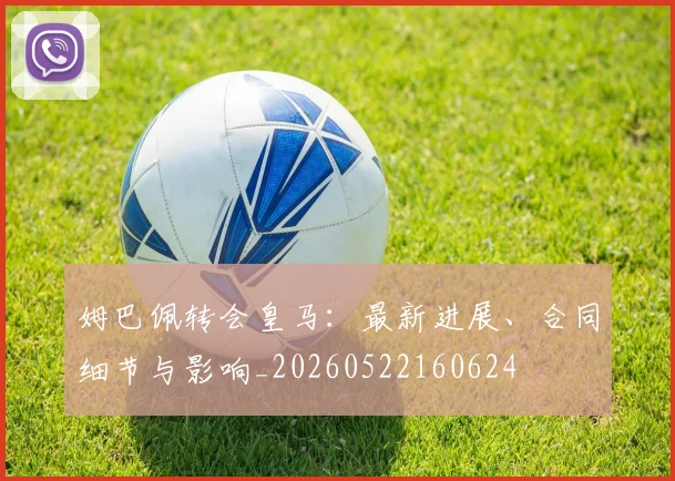 姆巴佩转会皇马：最新进展、合同细节与影响_20260522160624